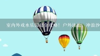 室内外戏水乐园超全攻略！户外泳池、冲浪沙滩、儿童