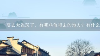 要去大连玩了，有哪些值得去的地方？有什么值得买的东西？