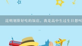 昆明划算好吃的饭店。我是高中生过生日想叫大约10人1起吃个饭，不知道什么地方好。