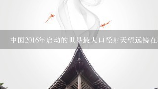 中国2016年启动的世界最大口径射天望远镜在哪个省?A.贵州B.4川C.云南D.甘肃