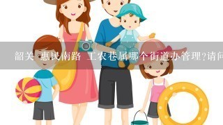 韶关 惠民南路 工农巷属哪个街道办管理?请问该街道办的联系方式最好是电子邮箱