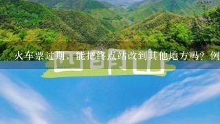 火车票过期，能把终点站改到其他地方吗？例如。 天水到兰州的过期