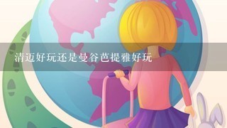 清迈好玩还是曼谷芭提雅好玩