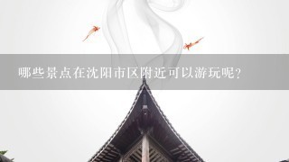 哪些景点在沈阳市区附近可以游玩呢？